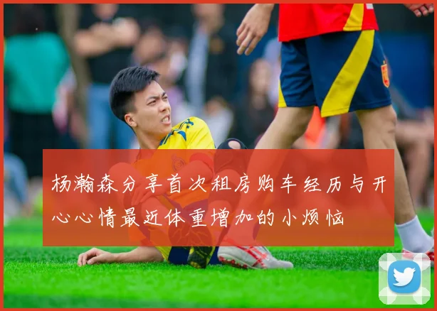 杨瀚森分享首次租房购车经历与开心心情最近体重增加的小烦恼