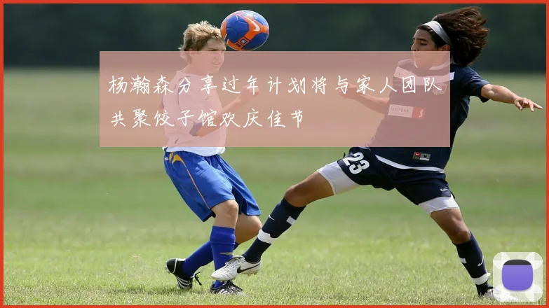 杨瀚森分享过年计划将与家人团队共聚饺子馆欢庆佳节