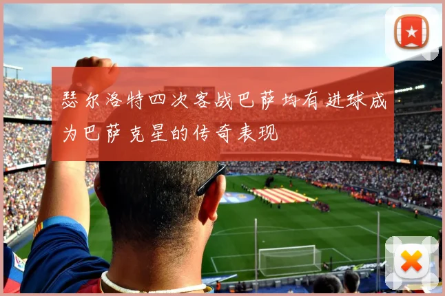 瑟尔洛特四次客战巴萨均有进球成为巴萨克星的传奇表现