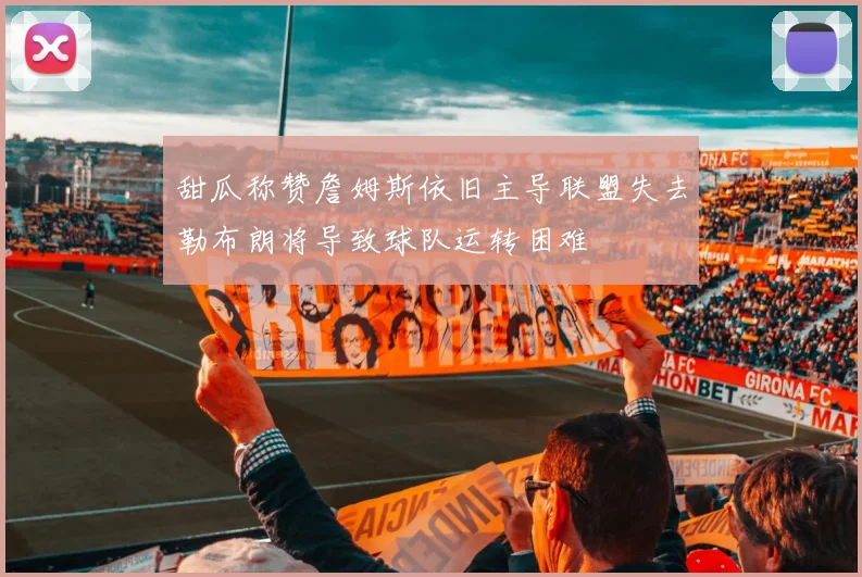 甜瓜称赞詹姆斯依旧主导联盟失去勒布朗将导致球队运转困难