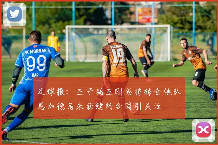 足球报：王子铭王刚或将转会他队恩加德乌未获续约合同引关注