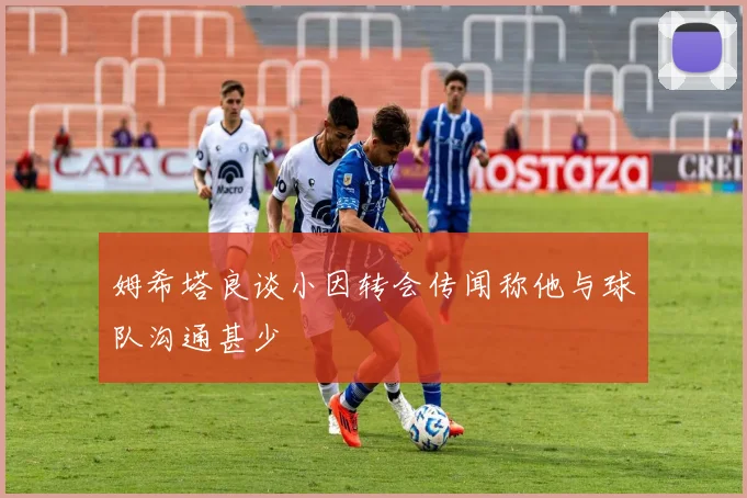 姆希塔良谈小因转会传闻称他与球队沟通甚少