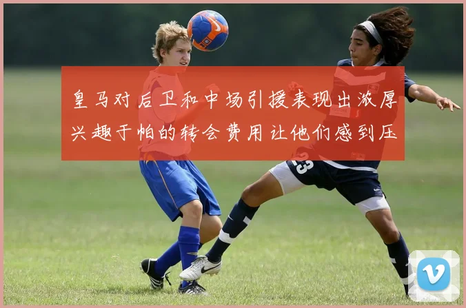皇马对后卫和中场引援表现出浓厚兴趣于帕的转会费用让他们感到压力