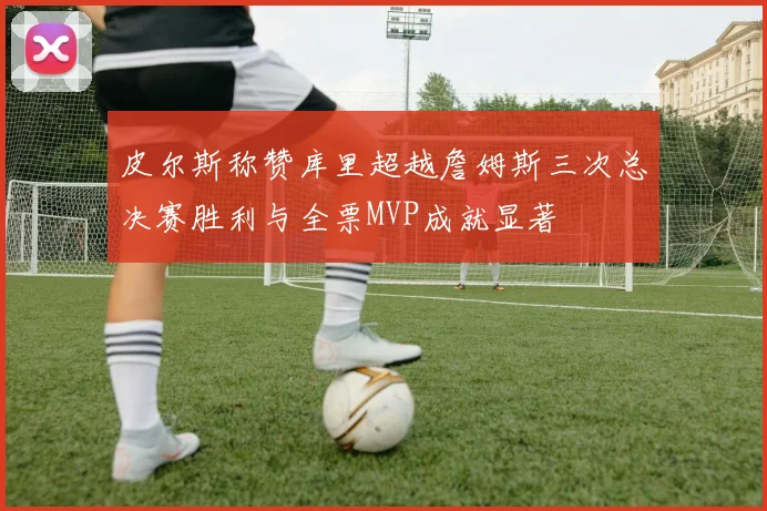 皮尔斯称赞库里超越詹姆斯三次总决赛胜利与全票MVP成就显著