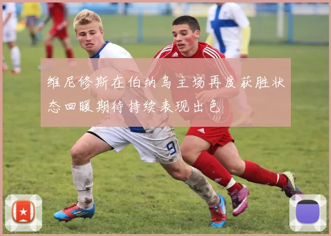 维尼修斯在伯纳乌主场再度获胜状态回暖期待持续表现出色