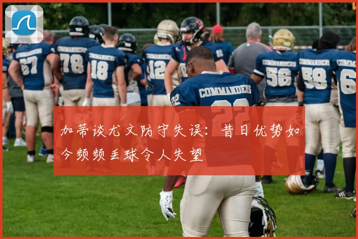 加蒂谈尤文防守失误：昔日优势如今频频丢球令人失望