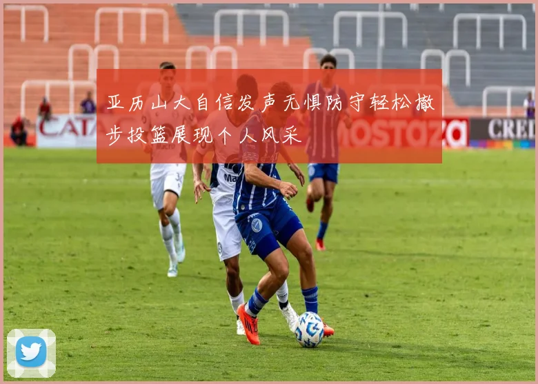 亚历山大自信发声无惧防守轻松撤步投篮展现个人风采