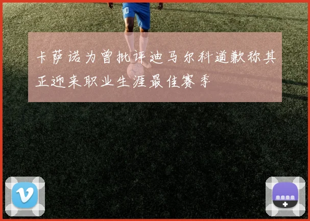 卡萨诺为曾批评迪马尔科道歉称其正迎来职业生涯最佳赛季