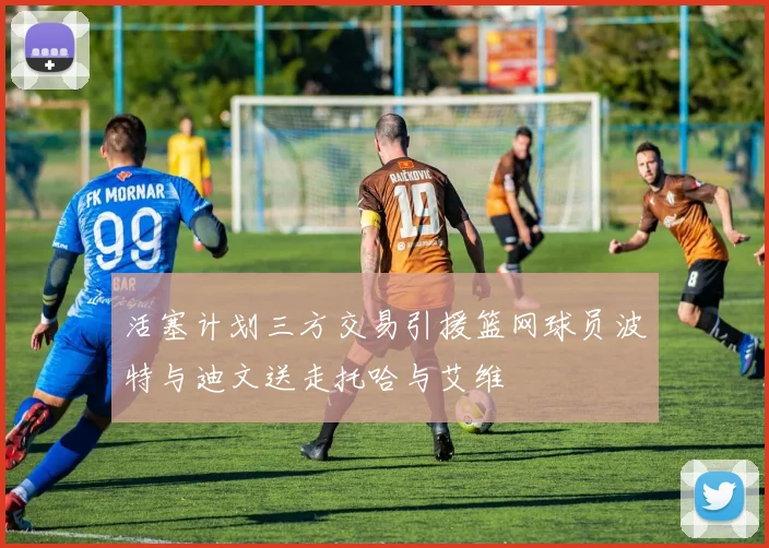 活塞计划三方交易引援篮网球员波特与迪文送走托哈与艾维