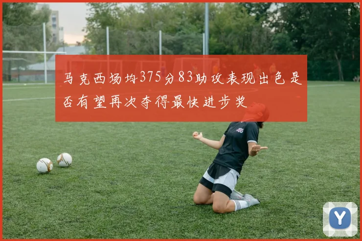 马克西场均375分83助攻表现出色是否有望再次夺得最快进步奖