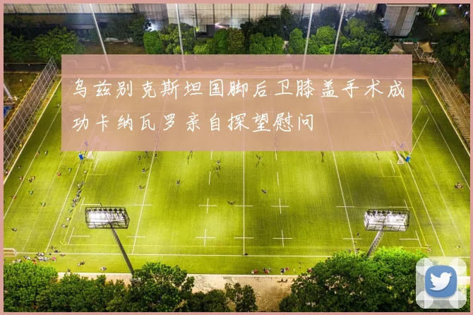 乌兹别克斯坦国脚后卫膝盖手术成功卡纳瓦罗亲自探望慰问