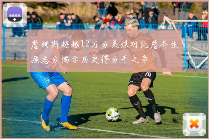 詹姆斯超越12万分美媒对比詹乔生涯总分揭示历史得分手之争