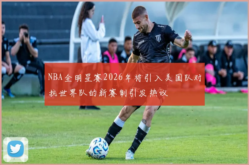 NBA全明星赛2026年将引入美国队对抗世界队的新赛制引发热议