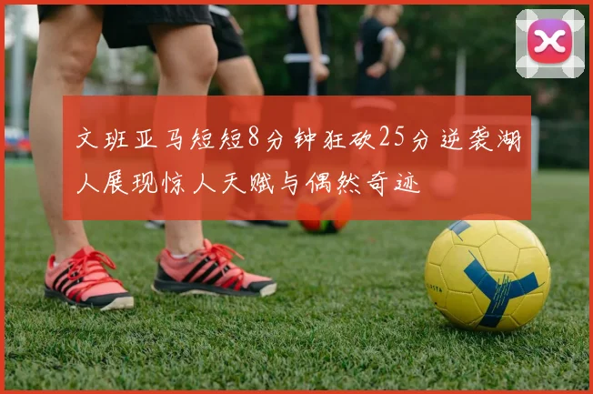 文班亚马短短8分钟狂砍25分逆袭湖人展现惊人天赋与偶然奇迹