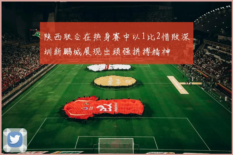 陕西联合在热身赛中以1比2惜败深圳新鹏城展现出顽强拼搏精神