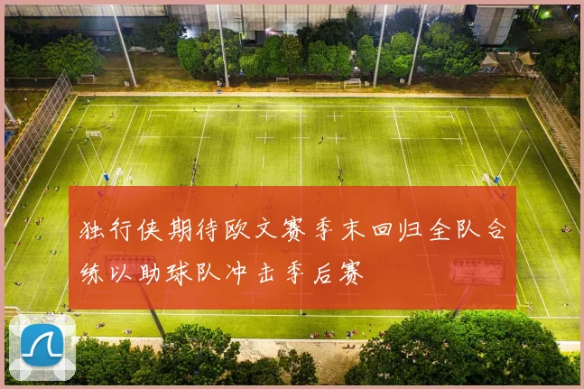独行侠期待欧文赛季末回归全队合练以助球队冲击季后赛