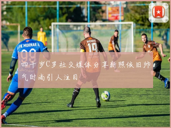四十岁C罗社交媒体分享新照依旧帅气时尚引人注目
