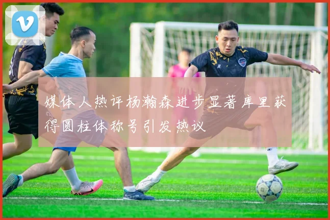 媒体人热评杨瀚森进步显著库里获得圆柱体称号引发热议