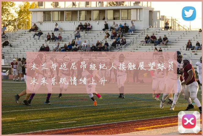 米兰与迈尼昂经纪人接触展望球员未来乐观情绪上升