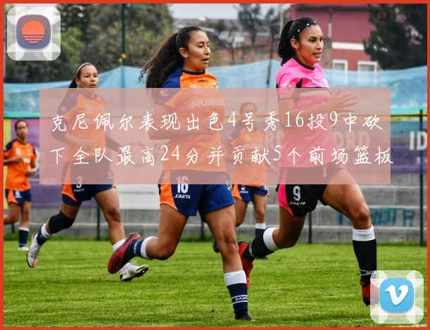 克尼佩尔表现出色4号秀16投9中砍下全队最高24分并贡献5个前场篮板