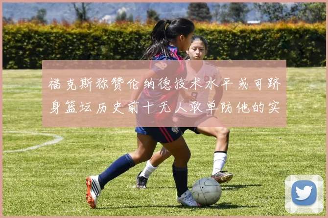 福克斯称赞伦纳德技术水平或可跻身篮坛历史前十无人敢单防他的实力