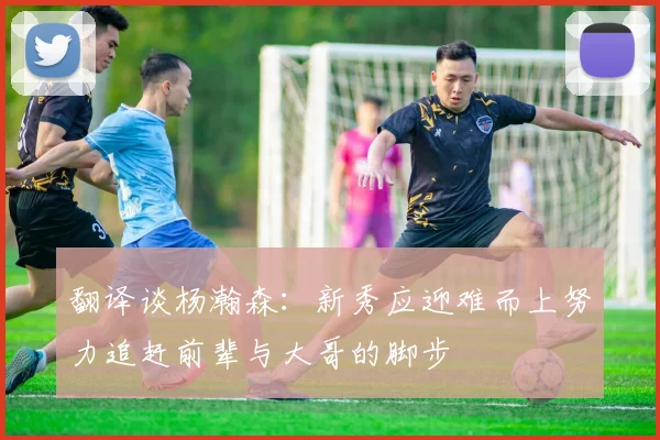 翻译谈杨瀚森：新秀应迎难而上努力追赶前辈与大哥的脚步