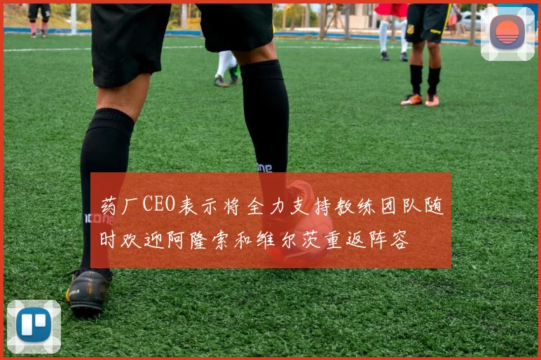 药厂CEO表示将全力支持教练团队随时欢迎阿隆索和维尔茨重返阵容