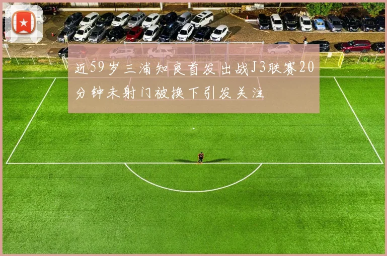 近59岁三浦知良首发出战J3联赛20分钟未射门被换下引发关注