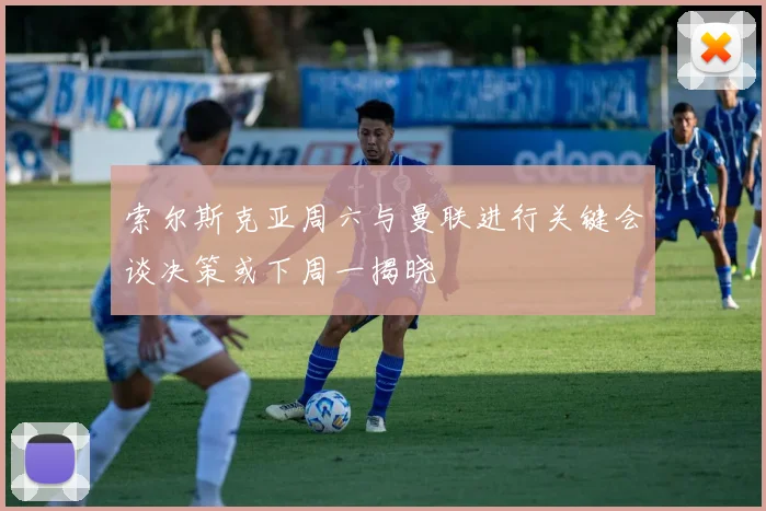 索尔斯克亚周六与曼联进行关键会谈决策或下周一揭晓