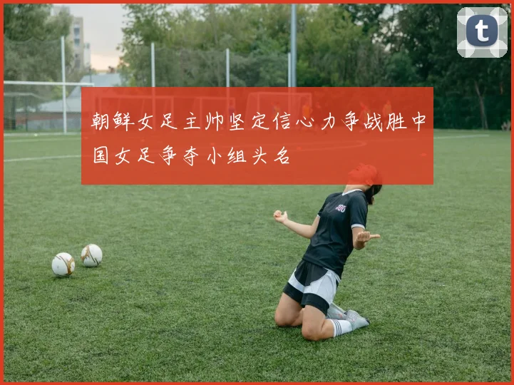 朝鲜女足主帅坚定信心力争战胜中国女足争夺小组头名