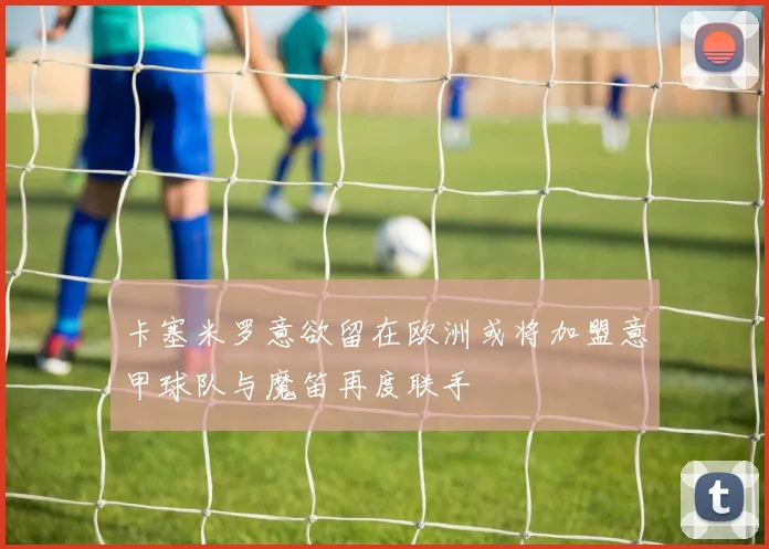 卡塞米罗意欲留在欧洲或将加盟意甲球队与魔笛再度联手
