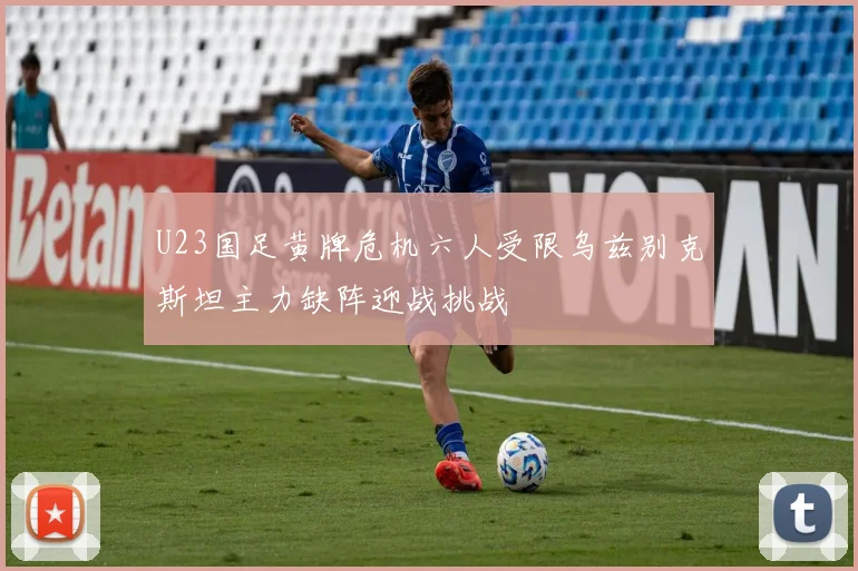 U23国足黄牌危机六人受限乌兹别克斯坦主力缺阵迎战挑战