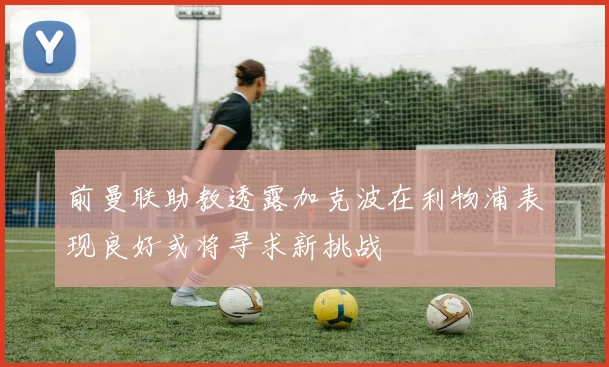 前曼联助教透露加克波在利物浦表现良好或将寻求新挑战