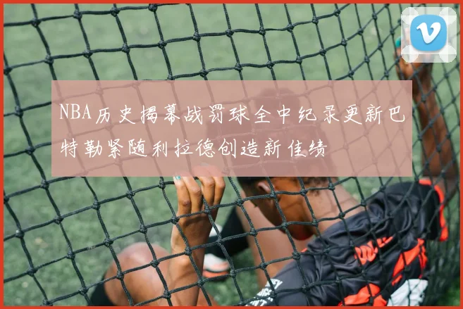 NBA历史揭幕战罚球全中纪录更新巴特勒紧随利拉德创造新佳绩