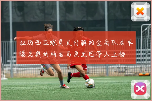 拉玛西亚球员支付解约金离队名单曝光奥纳纳吉乌莫里巴等人上榜