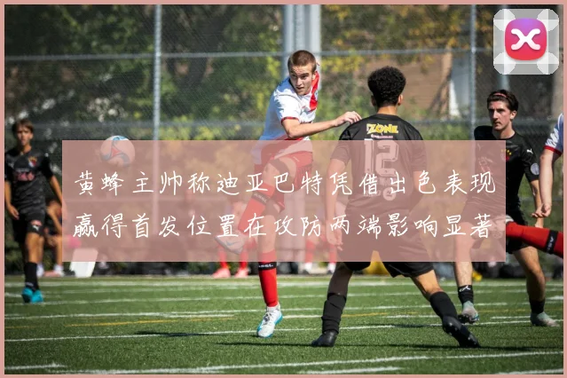 黄蜂主帅称迪亚巴特凭借出色表现赢得首发位置在攻防两端影响显著
